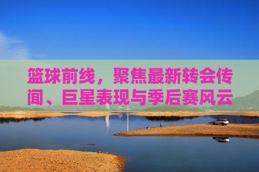 篮球前线，聚焦最新转会传闻、巨星表现与季后赛风云