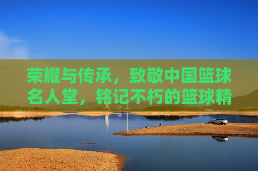 荣耀与传承，致敬中国篮球名人堂，铭记不朽的篮球精神
