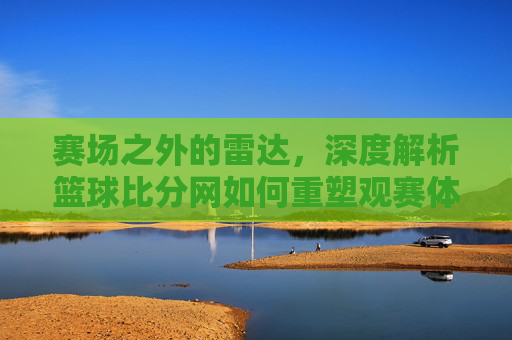赛场之外的雷达，深度解析篮球比分网如何重塑观赛体验