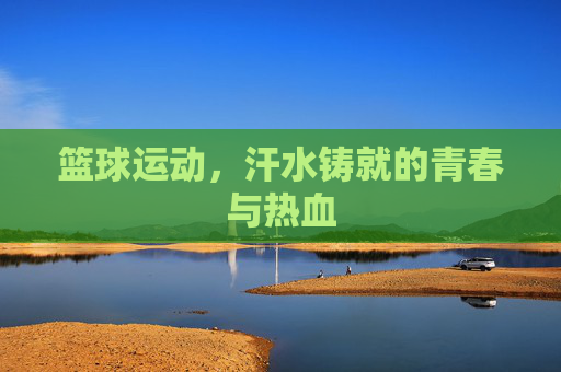篮球运动，汗水铸就的青春与热血