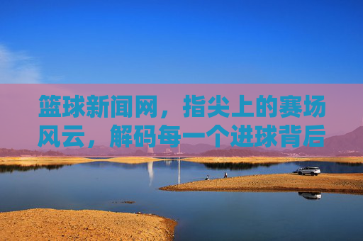 篮球新闻网，指尖上的赛场风云，解码每一个进球背后的故事