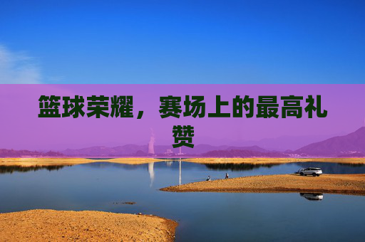 篮球荣耀，赛场上的最高礼赞