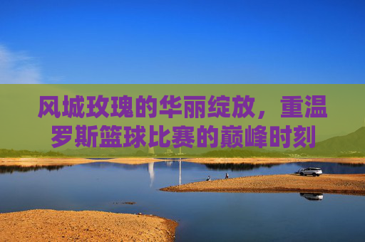 风城玫瑰的华丽绽放，重温罗斯篮球比赛的巅峰时刻