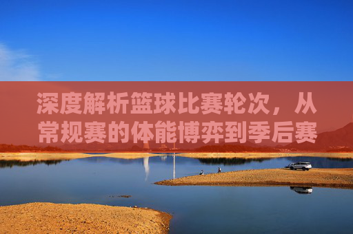 深度解析篮球比赛轮次，从常规赛的体能博弈到季后赛的生死决胜