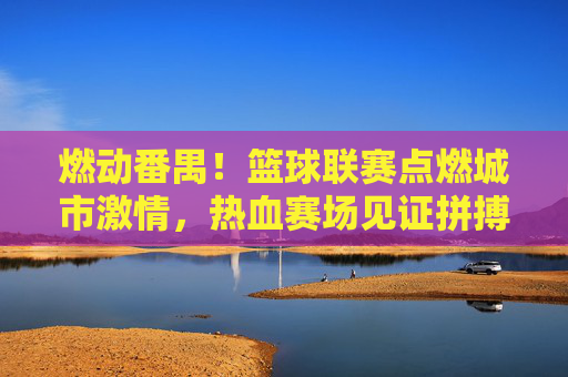 燃动番禺！篮球联赛点燃城市激情，热血赛场见证拼搏与荣耀