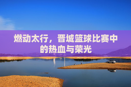 燃动太行，晋城篮球比赛中的热血与荣光