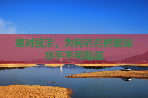 绝对统治，为何乔丹的篮球水平不可超越