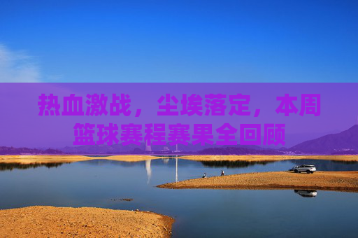 热血激战，尘埃落定，本周篮球赛程赛果全回顾