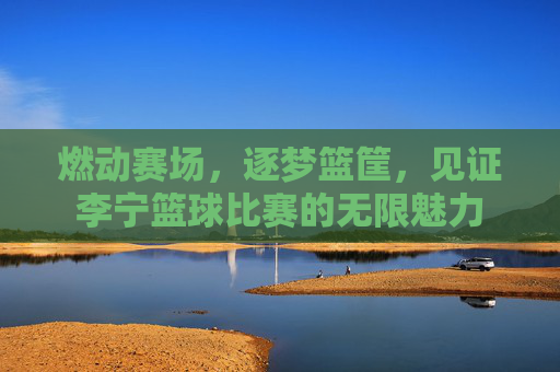 燃动赛场，逐梦篮筐，见证李宁篮球比赛的无限魅力