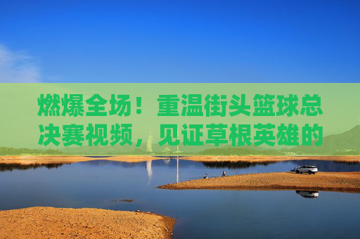 燃爆全场！重温街头篮球总决赛视频，见证草根英雄的逆袭时刻