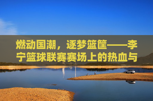 燃动国潮，逐梦篮筐——李宁篮球联赛赛场上的热血与荣光
