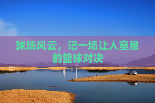 球场风云，记一场让人窒息的篮球对决