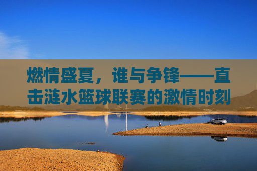 燃情盛夏，谁与争锋——直击涟水篮球联赛的激情时刻