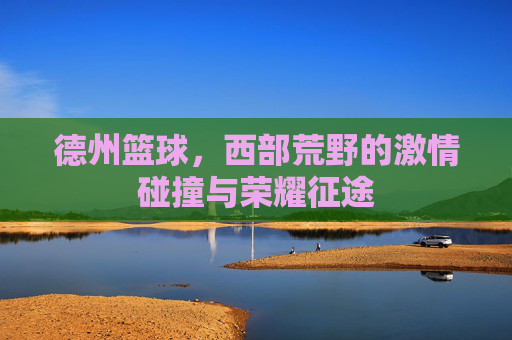德州篮球，西部荒野的激情碰撞与荣耀征途