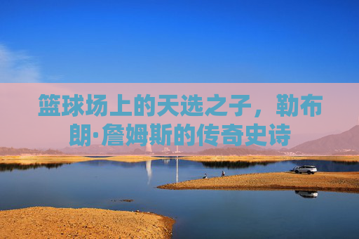 篮球场上的天选之子，勒布朗·詹姆斯的传奇史诗