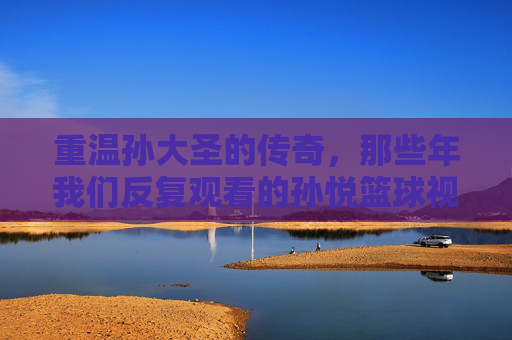 重温孙大圣的传奇,那些年我们反复观看的孙悦篮球视频