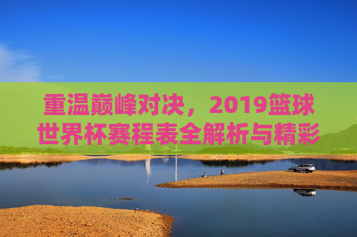 重温巅峰对决，2019篮球世界杯赛程表全解析与精彩回顾