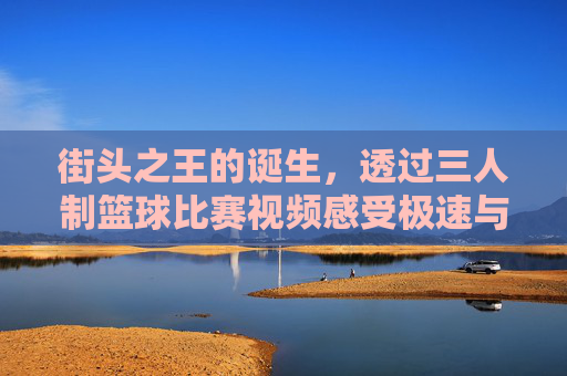 街头之王的诞生，透过三人制篮球比赛视频感受极速与激情