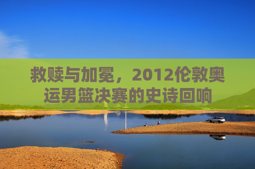 救赎与加冕，2012伦敦奥运男篮决赛的史诗回响