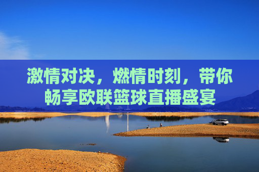激情对决，燃情时刻，带你畅享欧联篮球直播盛宴