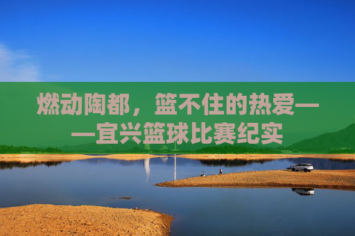 燃动陶都，篮不住的热爱——宜兴篮球比赛纪实