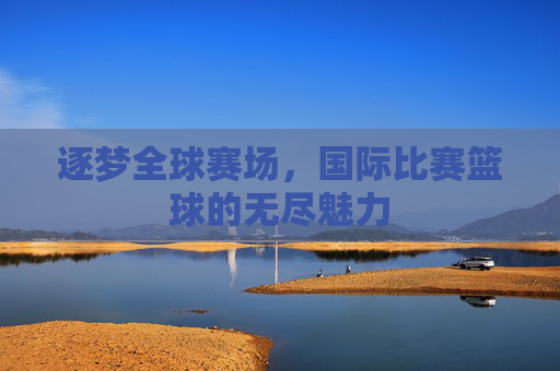 逐梦全球赛场，国际比赛篮球的无尽魅力