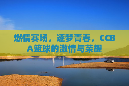 燃情赛场,逐梦青春,CCBA篮球的激情与荣耀