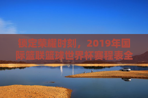 锁定荣耀时刻，2019年国际篮联篮球世界杯赛程表全解析