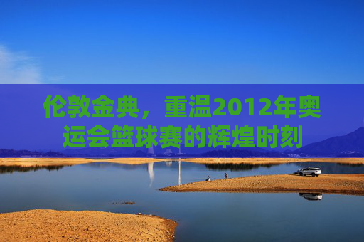 伦敦金典，重温2012年奥运会篮球赛的辉煌时刻
