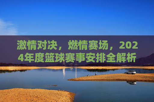 激情对决，燃情赛场，2024年度篮球赛事安排全解析