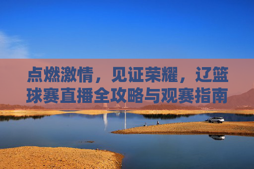 点燃激情，见证荣耀，辽篮球赛直播全攻略与观赛指南