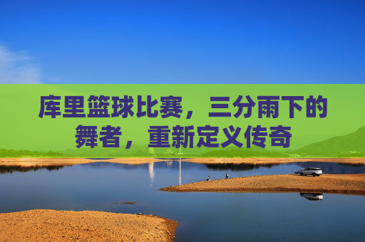 库里篮球比赛，三分雨下的舞者，重新定义传奇