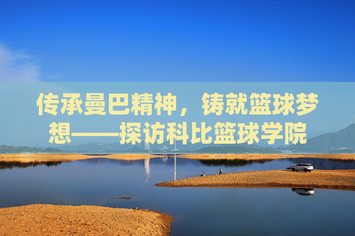 传承曼巴精神，铸就篮球梦想——探访科比篮球学院