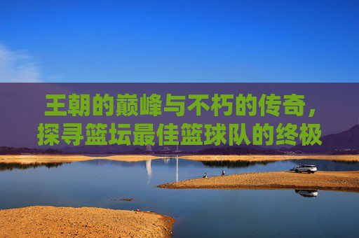 王朝的巅峰与不朽的传奇，探寻篮坛最佳篮球队的终极答案