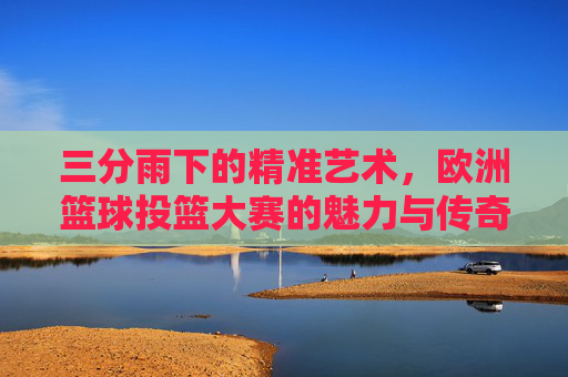 三分雨下的精准艺术,欧洲篮球投篮大赛的魅力与传奇