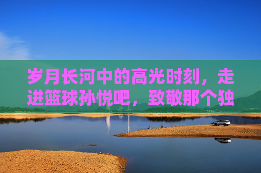 岁月长河中的高光时刻,走进篮球孙悦吧,致敬那个独一无二的二孙