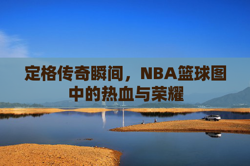 定格传奇瞬间，NBA篮球图中的热血与荣耀