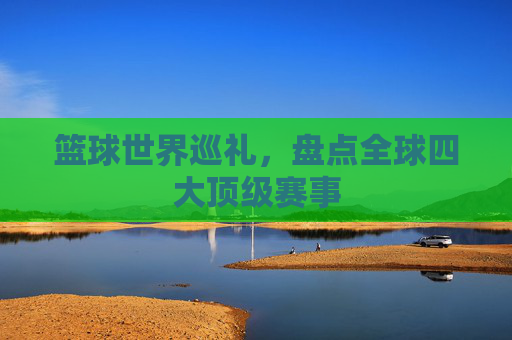 篮球世界巡礼,盘点全球四大顶级赛事