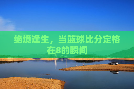 绝境逢生,当篮球比分定格在8的瞬间