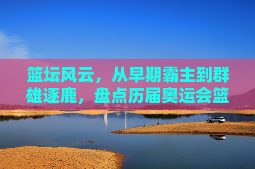 篮坛风云,从早期霸主到群雄逐鹿,盘点历届奥运会篮球赛冠军