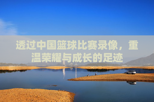 透过中国篮球比赛录像,重温荣耀与成长的足迹