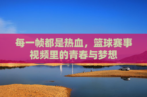 每一帧都是热血,篮球赛事视频里的青春与梦想