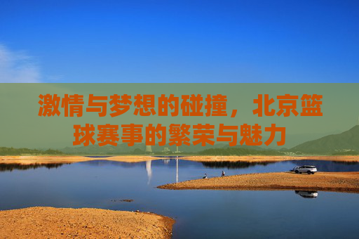 激情与梦想的碰撞,北京篮球赛事的繁荣与魅力