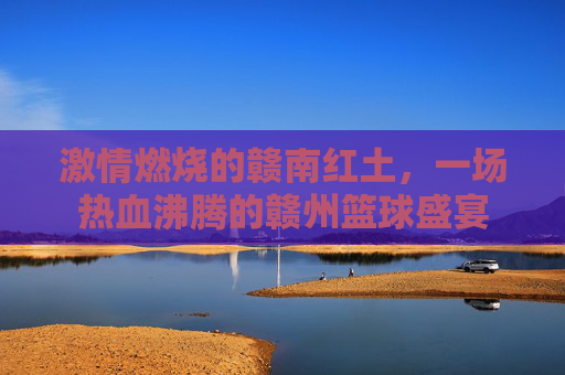 激情燃烧的赣南红土,一场热血沸腾的赣州篮球盛宴