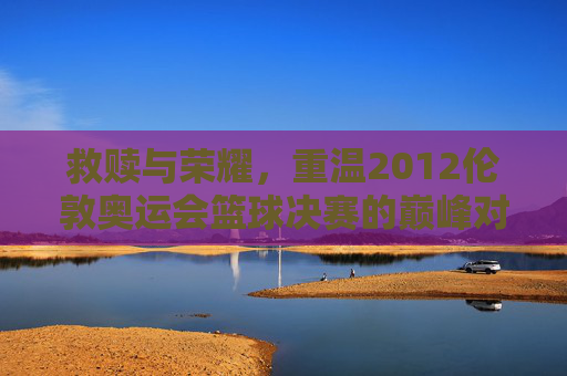 救赎与荣耀，重温2012伦敦奥运会篮球决赛的巅峰对决