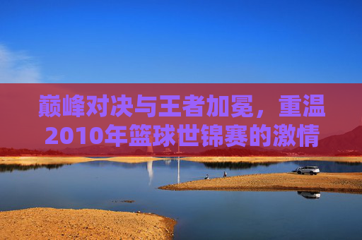巅峰对决与王者加冕，重温2010年篮球世锦赛的激情岁月