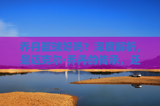 乔丹篮球好吗?深度解析,是迈克尔·乔丹的传承,还是国货的逆袭?