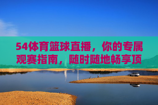 54体育篮球直播，你的专属观赛指南，随时随地畅享顶级篮球盛宴