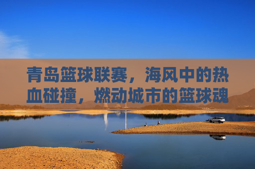 青岛篮球联赛,海风中的热血碰撞,燃动城市的篮球魂