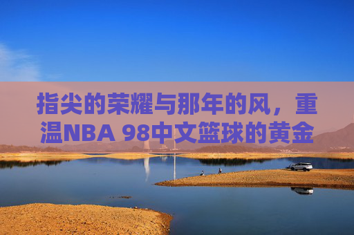指尖的荣耀与那年的风，重温NBA 98中文篮球的黄金时代
